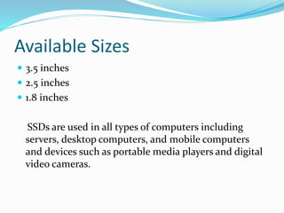 Available Sizes
 3.5 inches
 2.5 inches
 1.8 inches
SSDs are used in all types of computers including
servers, desktop computers, and mobile computers
and devices such as portable media players and digital
video cameras.
 
