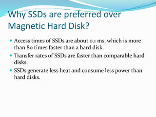  Access times of SSDs are about 0.1 ms, which is more
than 80 times faster than a hard disk.
 Transfer rates of SSDs are faster than comparable hard
disks.
 SSDs generate less heat and consume less power than
hard disks.
Why SSDs are preferred over
Magnetic Hard Disk?
 