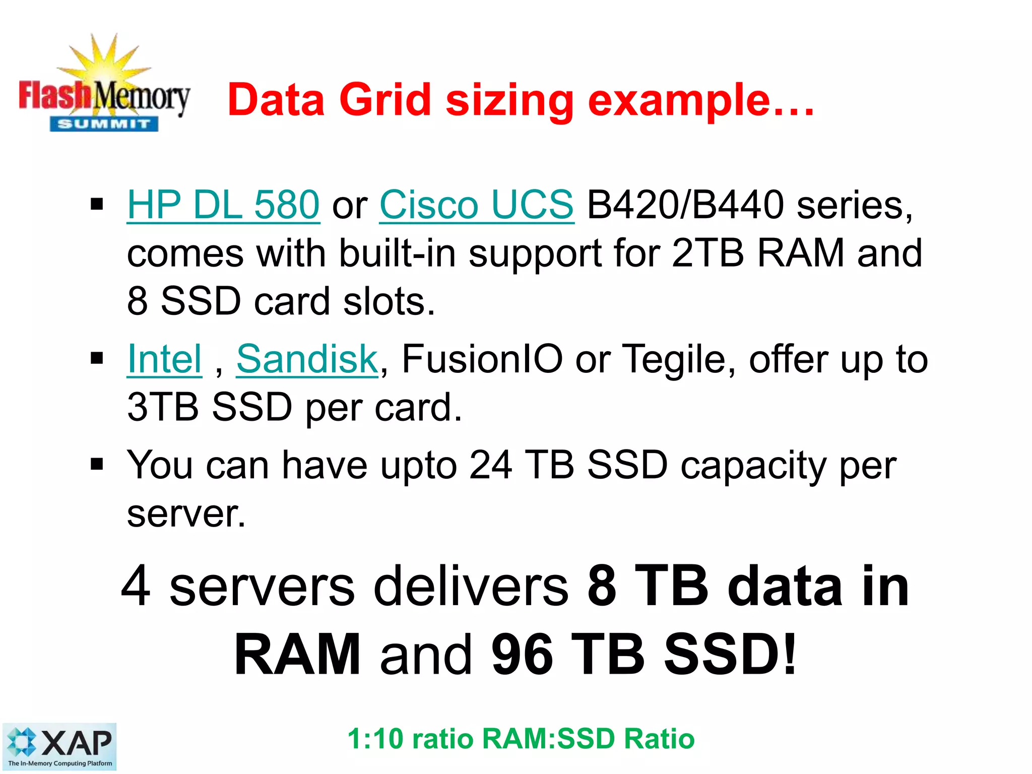 Data Grid sizing example…
 HP DL 580 or Cisco UCS B420/B440 series,
comes with built-in support for 2TB RAM and
8 SSD card slots.
 Intel , Sandisk, FusionIO or Tegile, offer up to
3TB SSD per card.
 You can have upto 24 TB SSD capacity per
server.
4 servers delivers 8 TB data in
RAM and 96 TB SSD!
231:10 ratio RAM:SSD Ratio
 