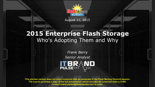 2015 Enterprise Flash Storage
Who's Adopting Them and Why
Frank Berry
Senior Analyst
This preview version does not show numerical data as presented in the Flash Memory Summit session.
The cost to purchase a copy of the full presentation (which includes all numerical data) is $ 495.
Contact cheryl.parker@itbrandpulse.com to order.
August 11, 2015
 