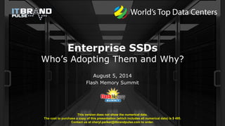 Enterprise SSDs
Who’s Adopting Them and Why?
August 5, 2014
Flash Memory Summit
This version does not show the numerical data.
The cost to purchase a copy of this presentation (which includes all numerical data) is $ 495.
Contact us at cheryl.parker@itbrandpulse.com to order.
 