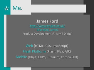 Me.

               James Ford
           http://www.psyked.co.uk/
                @psyked_james
      Product Development @ MMT Digital


      Web (HTML, CSS, JavaScript)
    Flash Platform (Flash, Flex, AIR)
 Mobile (Obj-C, ELIPS, Titanium, Corona SDK)
 