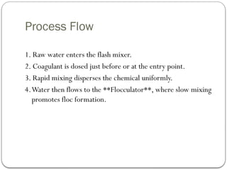 Process Flow
1. Raw water enters the flash mixer.
2. Coagulant is dosed just before or at the entry point.
3. Rapid mixing disperses the chemical uniformly.
4.Water then flows to the **Flocculator**, where slow mixing
promotes floc formation.
 