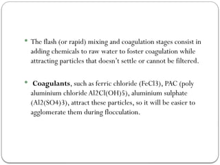  The flash (or rapid) mixing and coagulation stages consist in
adding chemicals to raw water to foster coagulation while
attracting particles that doesn’t settle or cannot be filtered.
 Coagulants, such as ferric chloride (FeCl3), PAC (poly
aluminium chloride Al2Cl(OH)5), aluminium sulphate
(Al2(SO4)3), attract these particles, so it will be easier to
agglomerate them during flocculation.
 