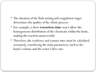  The duration of the flash mixing and coagulation stages
determines the quality of the whole process.
 For example, a short retention time won’t allow the
homogeneous distribution of the chemicals within the basin,
making the reaction unsuccessful.
 Therefore, the residence and contact time must be calculated
accurately, considering the main parameters, such as the
basin’s volume and the water’s flow rate.
 