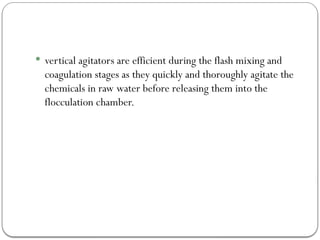  vertical agitators are efficient during the flash mixing and
coagulation stages as they quickly and thoroughly agitate the
chemicals in raw water before releasing them into the
flocculation chamber.
 