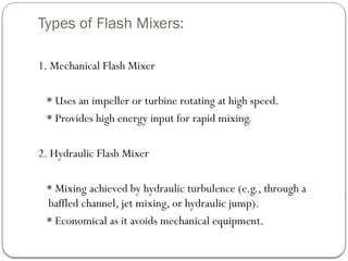 Types of Flash Mixers:
1. Mechanical Flash Mixer
* Uses an impeller or turbine rotating at high speed.
* Provides high energy input for rapid mixing.
2. Hydraulic Flash Mixer
* Mixing achieved by hydraulic turbulence (e.g., through a
baffled channel, jet mixing, or hydraulic jump).
* Economical as it avoids mechanical equipment.
 