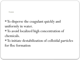 Purpose
*To disperse the coagulant quickly and
uniformly in water.
*To avoid localized high concentration of
chemicals.
*To initiate destabilization of colloidal particles
for floc formation
 