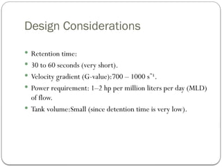 Design Considerations
 Retention time:
 30 to 60 seconds (very short).
 Velocity gradient (G-value):700 – 1000 s ¹.
⁻
 Power requirement: 1–2 hp per million liters per day (MLD)
of flow.
 Tank volume:Small (since detention time is very low).
 