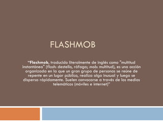 FLASHMOB  “ Flashmob , traducido literalmente de inglés como &quot;multitud instantánea&quot; ( flash : destello, ráfaga;  mob : multitud), es una acción organizada en la que un gran grupo de personas se reúne de repente en un lugar público, realiza algo inusual y luego se dispersa rápidamente. Suelen convocarse a través de los medios telemáticos (móviles e internet)” 