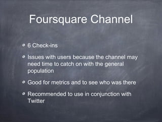Foursquare Channel

6 Check-ins

Issues with users because the channel may
need time to catch on with the general
population

Good for metrics and to see who was there

Recommended to use in conjunction with
Twitter
 