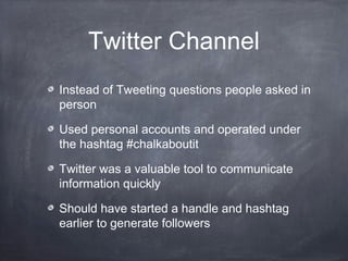 Twitter Channel
Instead of Tweeting questions people asked in
person

Used personal accounts and operated under
the hashtag #chalkaboutit

Twitter was a valuable tool to communicate
information quickly

Should have started a handle and hashtag
earlier to generate followers
 