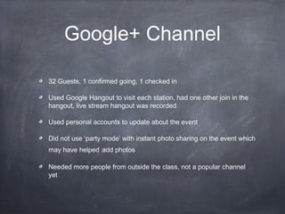 Google+ Channel

32 Guests, 1 confirmed going, 1 checked in

Used Google Hangout to visit each station, had one other join in the
hangout, live stream hangout was recorded

Used personal accounts to update about the event

Did not use ‘party mode’ with instant photo sharing on the event which
may have helped add photos

Needed more people from outside the class, not a popular channel
yet
 