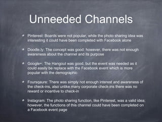 Unneeded Channels
Pinterest: Boards were not popular, while the photo sharing idea was
interesting it could have been completed with Facebook alone

Doodle.ly: The concept was good; however, there was not enough
awareness about the channel and its purpose

Google+: The Hangout was good, but the event was needed as it
could easily be replace with the Facebook event which is more
popular with the demographic

Foursqaure: There was simply not enough interest and awareness of
the check-ins, also unlike many corporate check-ins there was no
reward or incentive to check-in

Instagram: The photo sharing function, like Pinterest, was a valid idea;
however, the functions of this channel could have been completed on
a Facebook event page
 