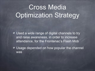Cross Media
Optimization Strategy

Used a wide range of digital channels to try
and raise awareness, in order to increase
attendance, for the Frontenac’s Flash Mob

Usage depended on how popular the channel
was
 