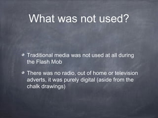 What was not used?


Traditional media was not used at all during
the Flash Mob

There was no radio, out of home or television
adverts, it was purely digital (aside from the
chalk drawings)
 