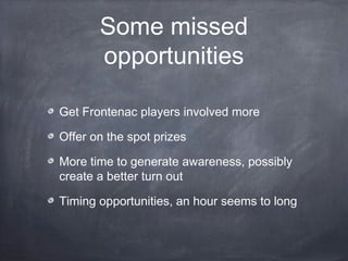 Some missed
       opportunities

Get Frontenac players involved more

Offer on the spot prizes

More time to generate awareness, possibly
create a better turn out

Timing opportunities, an hour seems to long
 