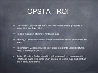 OPSTA - ROI
Objectives: Create buzz about the Frontenacs brand, generate a
turnout for the Flash Mob

People: Kingston citizens, Frontenac fans

Strategy: Use various social media channels to attract attention to the
event

Technology: Various devices were used in order to upload pictures,
video and host hangouts

Action: Create a flash mob which will have random people drawing
Frontenac logos with chalk, in an attempt to create buzz and capture
top of mind awareness
 