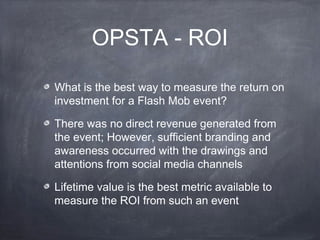 OPSTA - ROI

What is the best way to measure the return on
investment for a Flash Mob event?

There was no direct revenue generated from
the event; However, sufficient branding and
awareness occurred with the drawings and
attentions from social media channels

Lifetime value is the best metric available to
measure the ROI from such an event
 