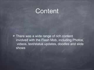 Content


There was a wide range of rich content
involved with the Flash Mob, including Photos,
 videos, text/status updates, doodles and slide
shows
 