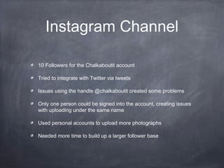 Instagram Channel

10 Followers for the Chalkaboutit account

Tried to integrate with Twitter via tweets

Issues using the handle @chalkaboutit created some problems

Only one person could be signed into the account, creating issues
with uploading under the same name

Used personal accounts to upload more photographs

Needed more time to build up a larger follower base
 