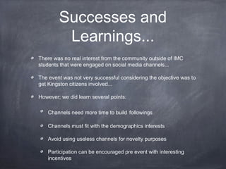 Successes and
         Learnings...
There was no real interest from the community outside of IMC
students that were engaged on social media channels...

The event was not very successful considering the objective was to
get Kingston citizens involved...

However; we did learn several points:

   Channels need more time to build followings

   Channels must fit with the demographics interests

   Avoid using useless channels for novelty purposes

   Participation can be encouraged pre event with interesting
   incentives
 