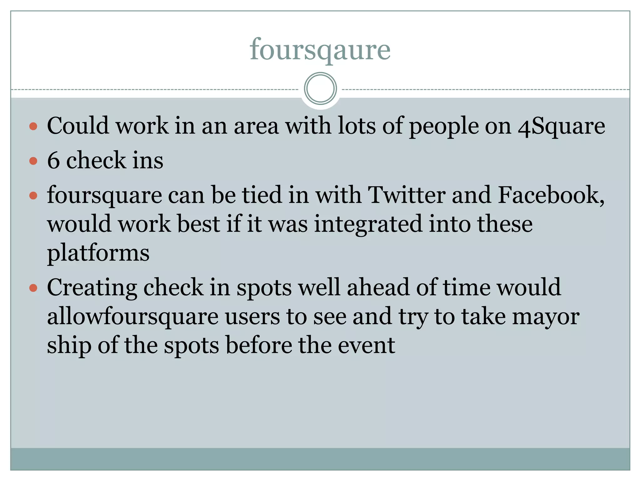 foursqaure

 Could work in an area with lots of people on 4Square
 6 check ins
 foursquare can be tied in with Twitter and Facebook,
  would work best if it was integrated into these
  platforms
 Creating check in spots well ahead of time would
  allowfoursquare users to see and try to take mayor
  ship of the spots before the event
 