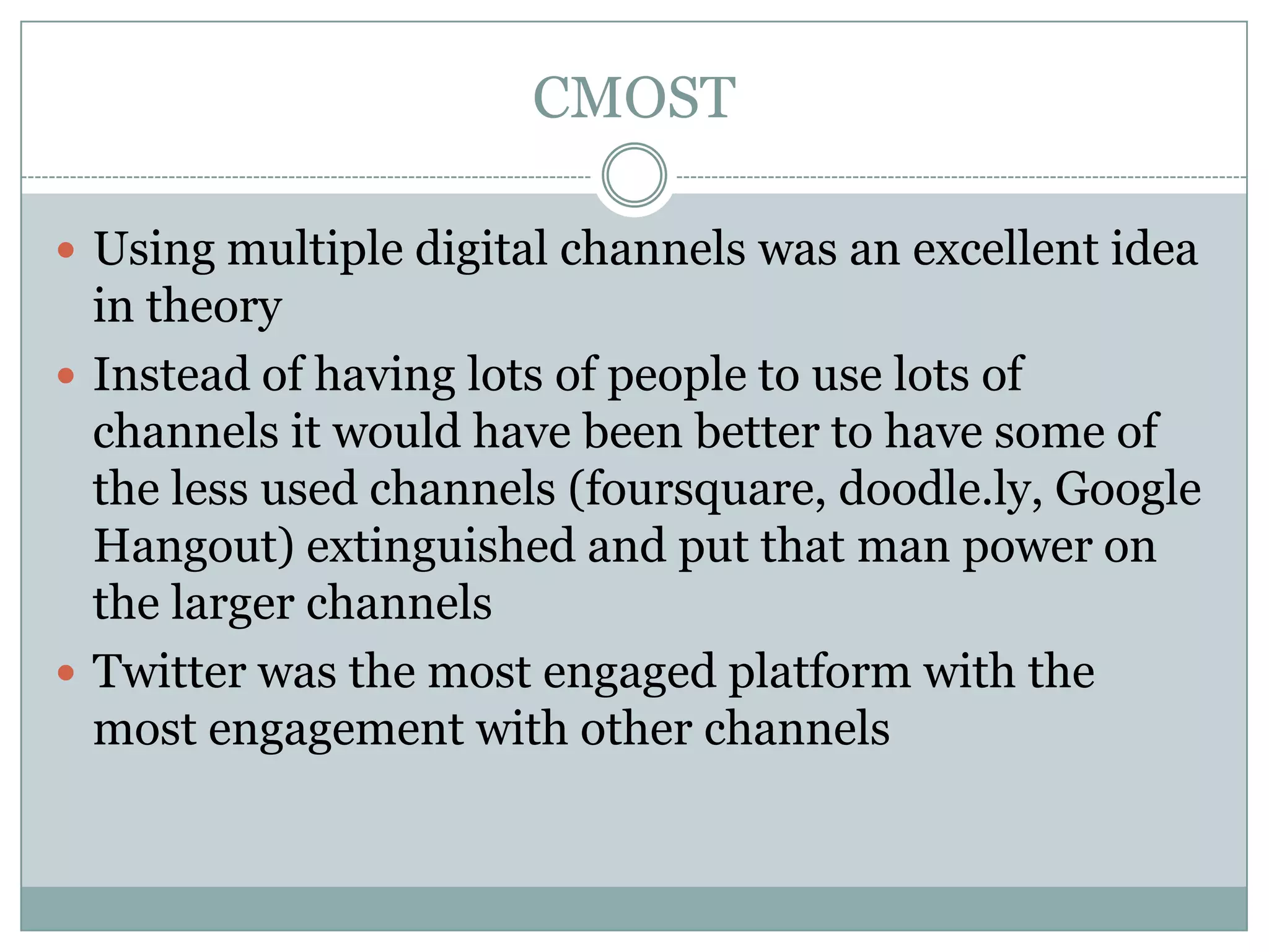CMOST

 Using multiple digital channels was an excellent idea
  in theory
 Instead of having lots of people to use lots of
  channels it would have been better to have some of
  the less used channels (foursquare, doodle.ly, Google
  Hangout) extinguished and put that man power on
  the larger channels
 Twitter was the most engaged platform with the
  most engagement with other channels
 