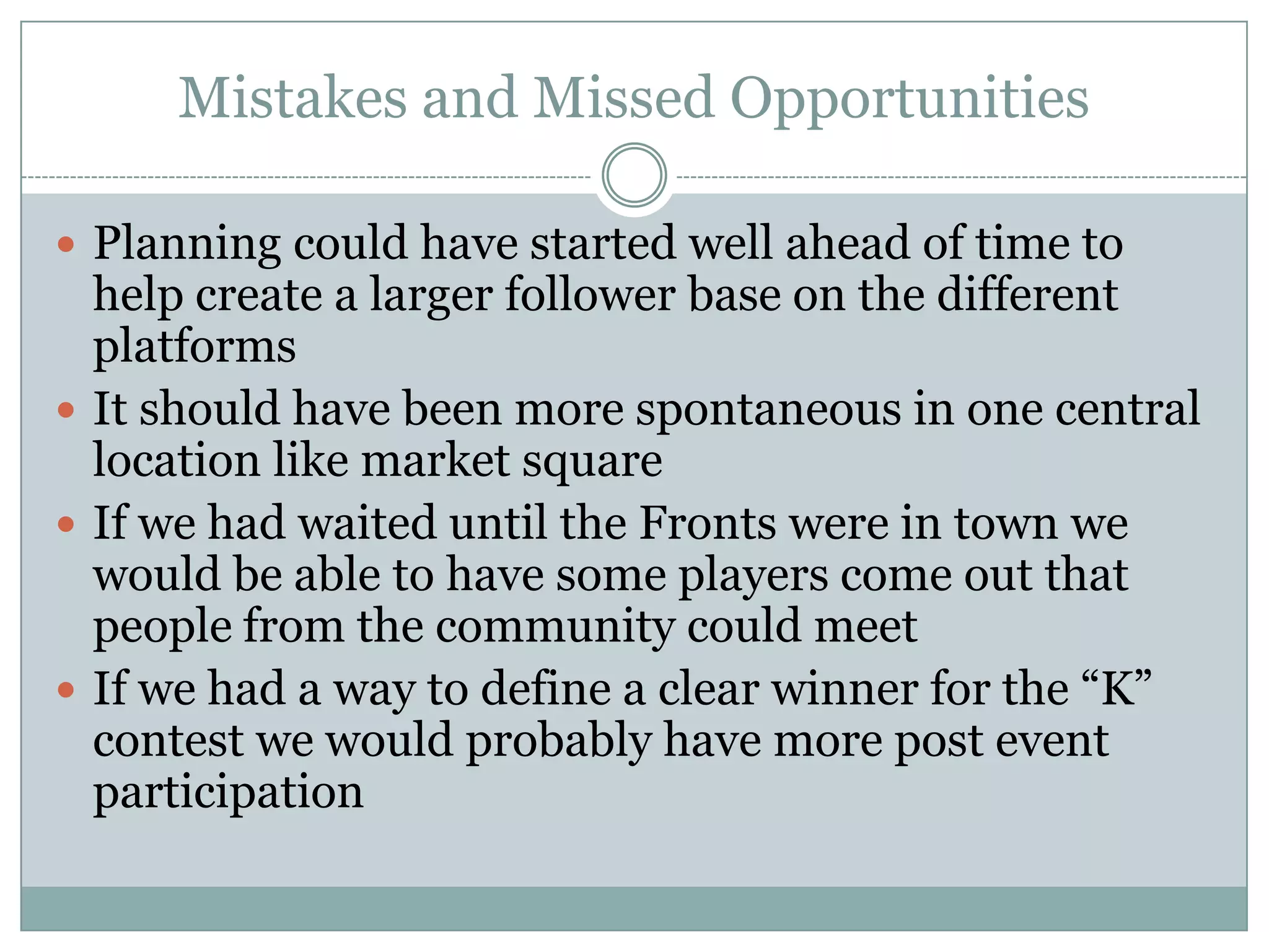 Mistakes and Missed Opportunities

 Planning could have started well ahead of time to
  help create a larger follower base on the different
  platforms
 It should have been more spontaneous in one central
  location like market square
 If we had waited until the Fronts were in town we
  would be able to have some players come out that
  people from the community could meet
 If we had a way to define a clear winner for the “K”
  contest we would probably have more post event
  participation
 