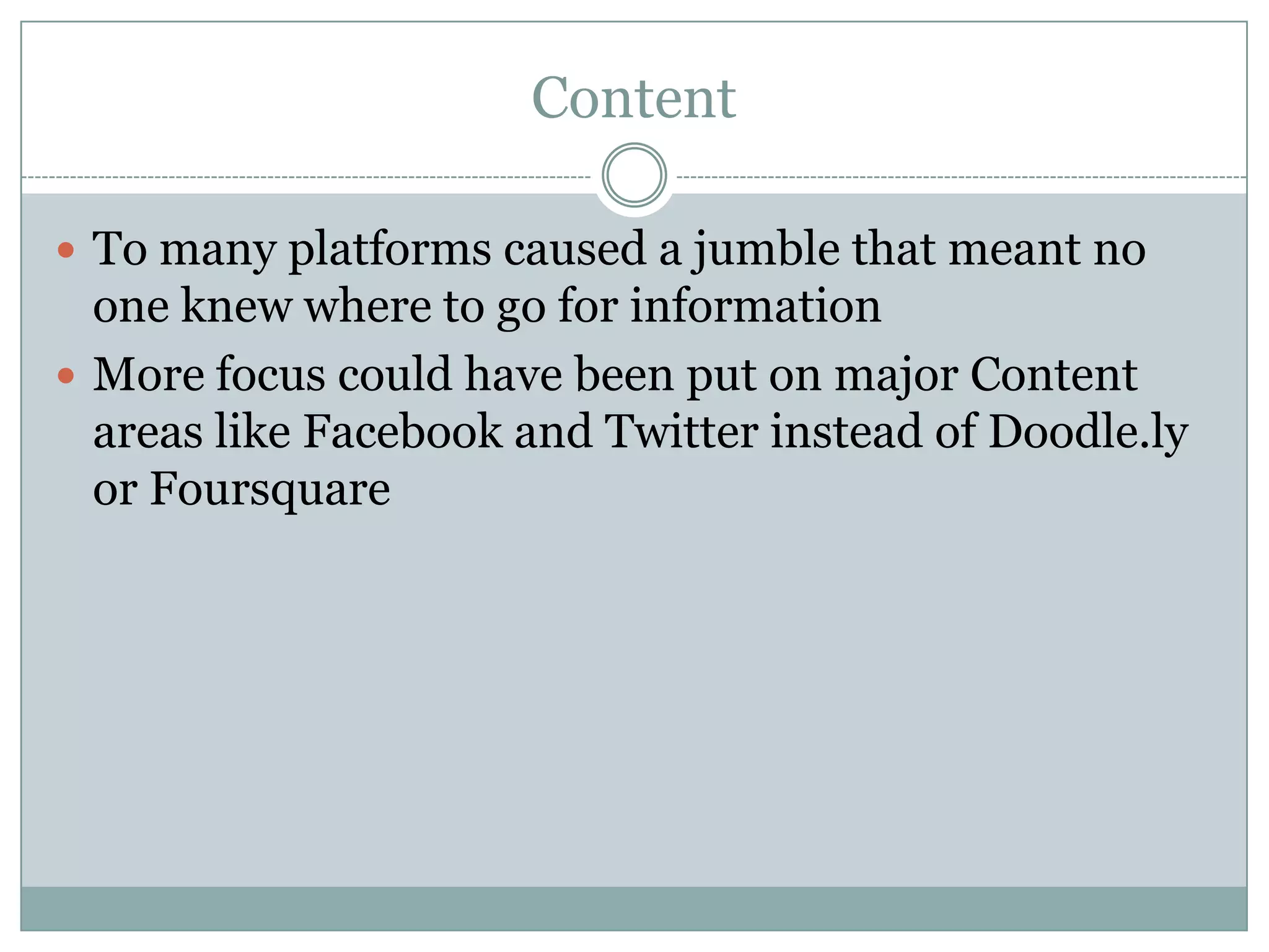 Content

 To many platforms caused a jumble that meant no
  one knew where to go for information
 More focus could have been put on major Content
  areas like Facebook and Twitter instead of Doodle.ly
  or Foursquare
 