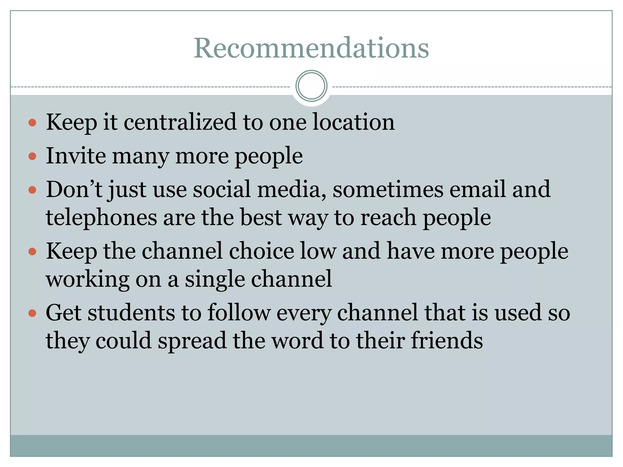Recommendations

 Keep it centralized to one location
 Invite many more people
 Don’t just use social media, sometimes email and
  telephones are the best way to reach people
 Keep the channel choice low and have more people
  working on a single channel
 Get students to follow every channel that is used so
  they could spread the word to their friends
 