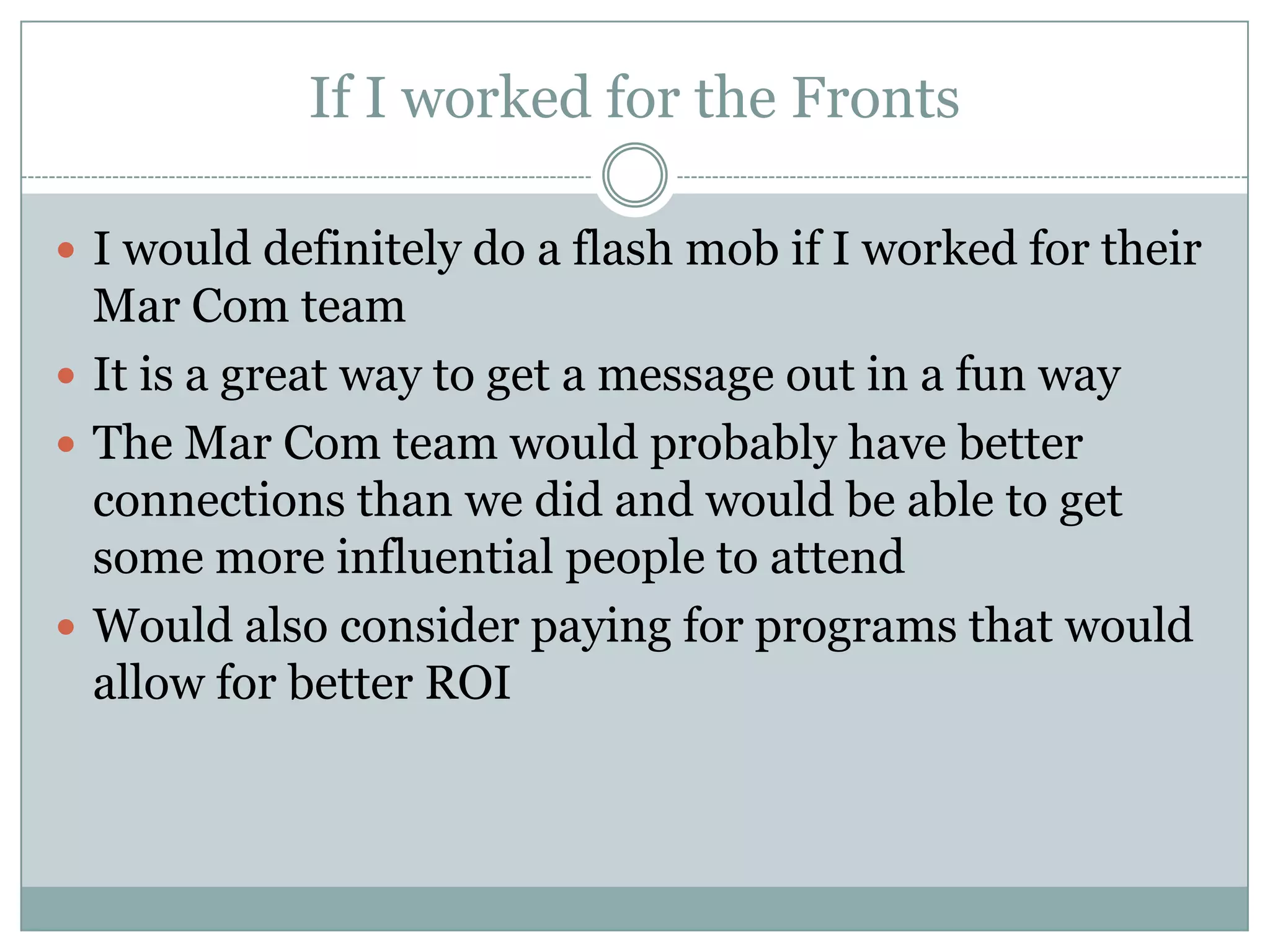 If I worked for the Fronts

 I would definitely do a flash mob if I worked for their
  Mar Com team
 It is a great way to get a message out in a fun way
 The Mar Com team would probably have better
  connections than we did and would be able to get
  some more influential people to attend
 Would also consider paying for programs that would
  allow for better ROI
 