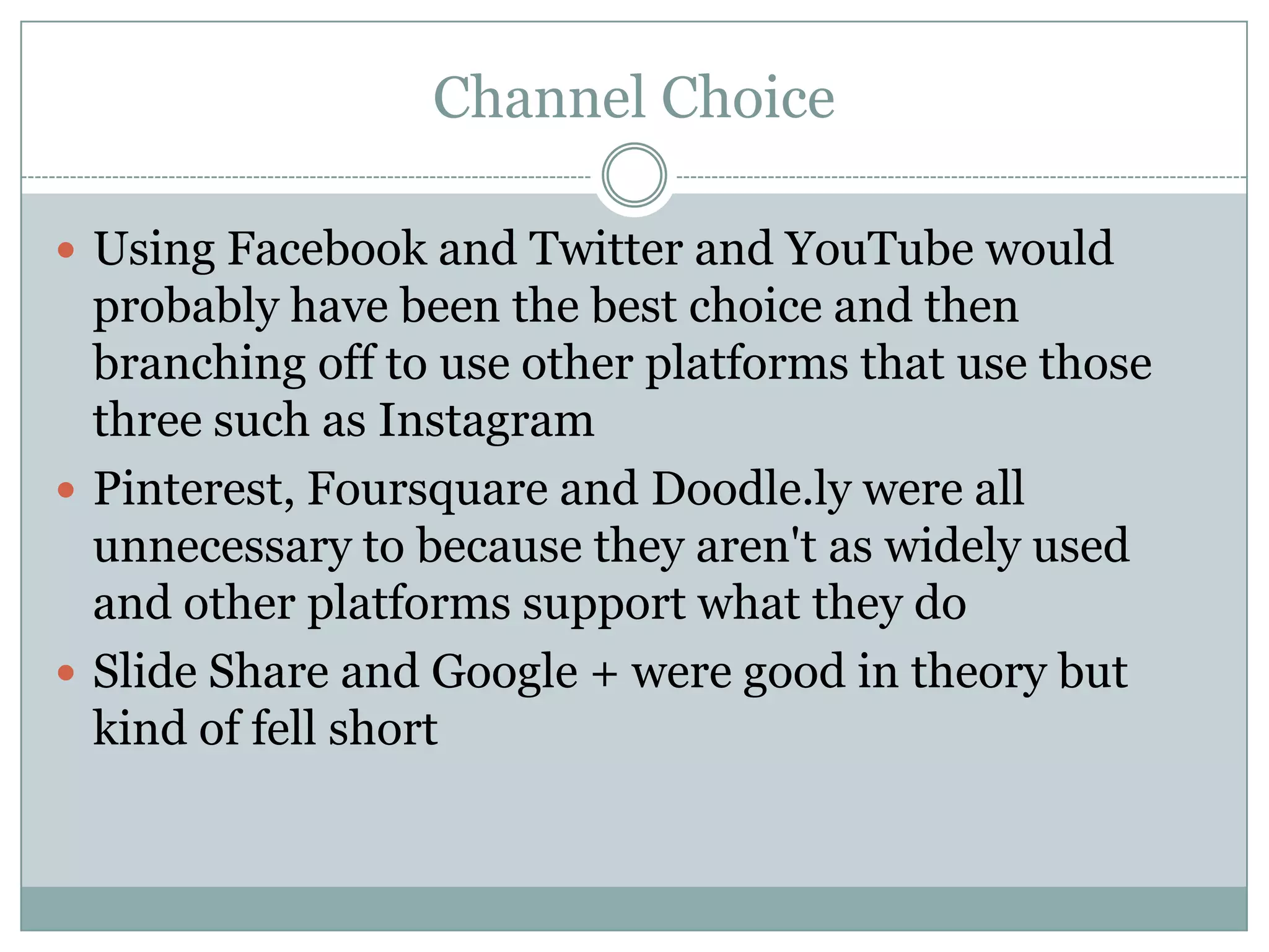 Channel Choice

 Using Facebook and Twitter and YouTube would
  probably have been the best choice and then
  branching off to use other platforms that use those
  three such as Instagram
 Pinterest, Foursquare and Doodle.ly were all
  unnecessary to because they aren't as widely used
  and other platforms support what they do
 Slide Share and Google + were good in theory but
  kind of fell short
 
