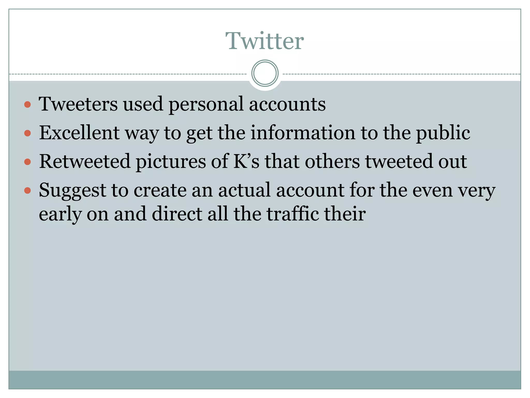 Twitter

 Tweeters used personal accounts
 Excellent way to get the information to the public
 Retweeted pictures of K’s that others tweeted out
 Suggest to create an actual account for the even very
 early on and direct all the traffic their
 