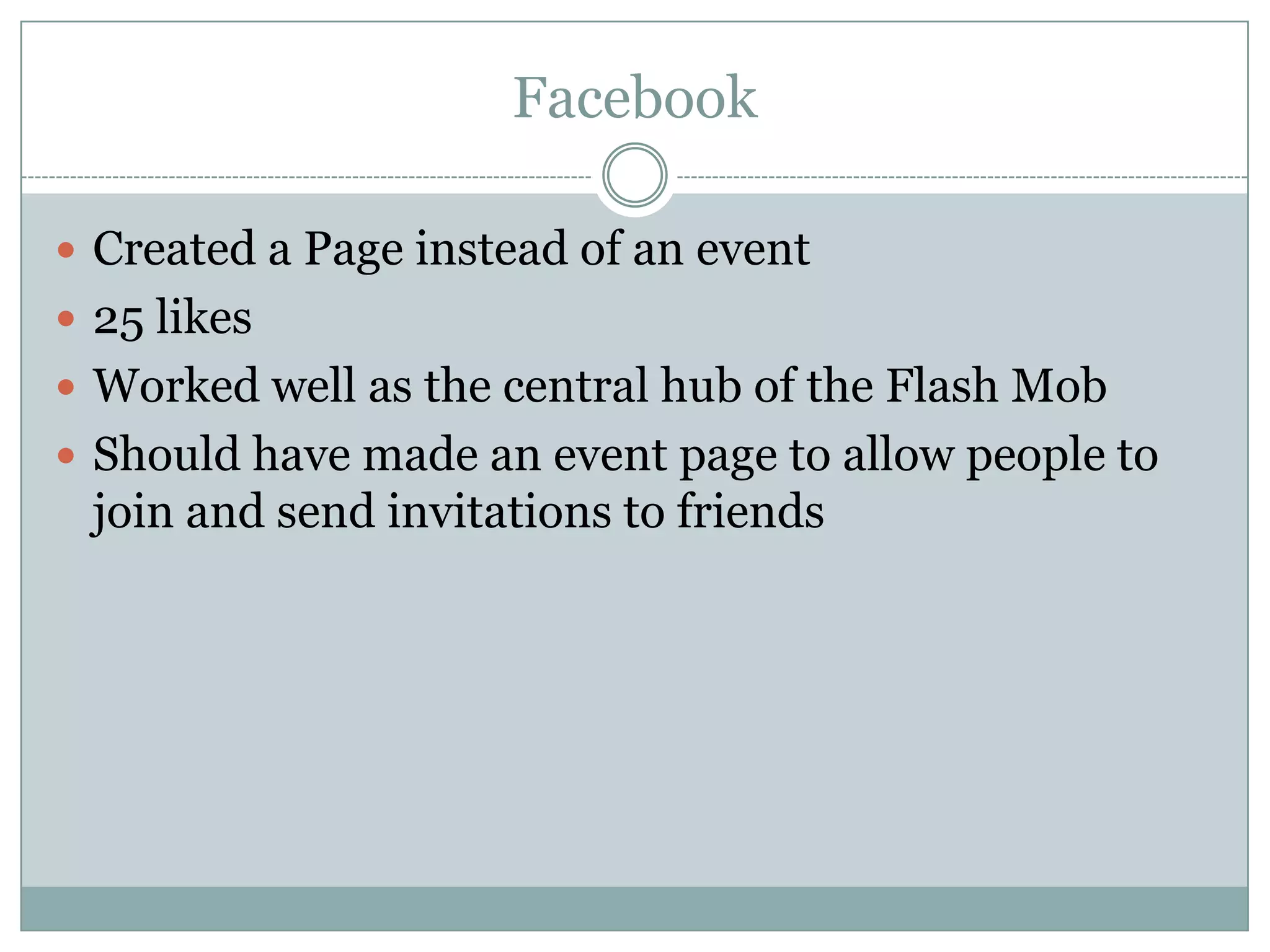 Facebook

 Created a Page instead of an event
 25 likes
 Worked well as the central hub of the Flash Mob
 Should have made an event page to allow people to
 join and send invitations to friends
 