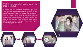 PASO 4: Proporciona instrucciones claras a tu
grupo de personas.
El éxito de tu flashmob requerirá que tus
participantes sepan exactamente qué hacer. Es
mejor si puedes tener un ensayo de antemano,
pero si esto no es posible, entonces al menos
proporciona instrucciones muy claras (ya sea en
línea o por correo, etc.) así como que vestir,
dónde estar a qué hora, qué hacer, etc…, y por
cuanto tiempo hacer el acto.
1. 2. 3.
4.
 