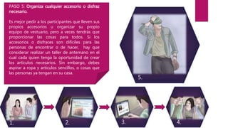 1. 2. 3. 4.
5.
PASO 5: Organiza cualquier accesorio o disfraz
necesario.
Es mejor pedir a los participantes que lleven sus
propios accesorios u organizar su propio
equipo de vestuario, pero a veces tendrás que
proporcionar las cosas para todos. Si los
accesorios o disfraces son difíciles para las
personas de encontrar o de hacer, hay que
considerar realizar un taller de antemano en el
cual cada quien tenga la oportunidad de crear
los artículos necesarios. Sin embargo, debes
aspirar a ropa y artículos sencillos, o cosas que
las personas ya tengan en su casa.
 