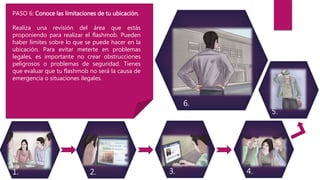 3.2. 4.1.
5.
6.
PASO 6: Conoce las limitaciones de tu ubicación.
Realiza una revisión del área que estás
proponiendo para realizar el flashmob. Pueden
haber límites sobre lo que se puede hacer en la
ubicación. Para evitar meterte en problemas
legales, es importante no crear obstrucciones
peligrosos o problemas de seguridad. Tienes
que evaluar que tu flashmob no será la causa de
emergencia o situaciones ilegales.
 