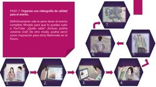3.2. 4.1.
5.6.
7.
PASO 7: Organiza una videografía de calidad
para el evento.
Definitivamente vale la pena tener el evento
completo filmado para que lo puedas subir
a YouTube. ¿Quién sabe? ¡Incluso podría
volverse viral! De otro modo, podría servir
como inspiración para otros flashmobs en el
futuro.
 