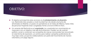 OBJETIVO:
 El objetivo principal de estas acciones es el entretenimiento y la diversión.
Los flashmobs más sonados a nivel mundial han ido desde una lucha de
almohadas en Madrid, un paseo sin pantalones en el metro de México, hasta miles
de personas fingiendo estar congeladas frente a la torre Eiffel en París.
 Un variante del flashmob es el smartmobs. Los smatmobs son movimientos en
masa pero con un objetivo más allá de la diversión. Pueden ser de carácter
político, social o comercial. Las compañías de marcas reconocidas han encontrado
en esta forma de expresión, un camino para realizar campañas publicitarias de
muy bajo costo, ya que los colaboradores son parte del movimiento de manera
voluntaria y sin pago alguno.
 