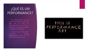 ¿QUÉ ES UN
PERFORMANCE?
Una performance es una
muestra escénica, muchas de
ellas con un factor de
improvisación, en la que el
asombro y la estética juegan
un papel fundamental.
El termino proviene de la
expresión inglesa
performance art, con el
significado arte en vivo.
 