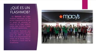 ¿QUÉ ES UN
FLASHMOB?
Un flashmob, del ingles
multitud relámpago, es una
acción organizada en la que
un grupo de personas se
reúne en un lugar publico,
realiza algo inusual y luego
se dispersa rápidamente.
El primer flashmob que
tuvo éxito se realizo el 17 de
junio de 2003 en Nueva
York, en el departamento de
ventas de la tienda Macy’s.
se llegaron a reunir mas de
10 personas.
 