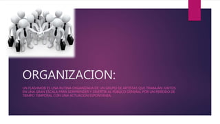 ORGANIZACION:
UN FLASHMOB ES UNA RUTINA ORGANIZADA DE UN GRUPO DE ARTISTAS QUE TRABAJAN JUNTOS
EN UNA GRAN ESCALA PARA SORPRENDER Y DIVERTIR AL PÚBLICO GENERAL POR UN PERÍODO DE
TIEMPO TEMPORAL CON UNA ACTUACIÓN ESPONTÁNEA.
 