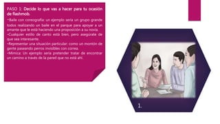 PASO 1: Decide lo que vas a hacer para tu ocasión
de flashmob.
-Baile con coreografía: un ejemplo sería un grupo grande
todos realizando un baile en el parque para apoyar a un
amante que le está haciendo una proposición a su novia.
-Cualquier estilo de canto está bien, pero asegúrate de
que sea interesante.
-Representar una situación particular: como un montón de
gente paseando perros invisibles con correa.
-Mímica: Un ejemplo sería pretender tratar de encontrar
un camino a través de la pared que no está ahí.
1.
 