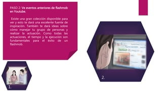 PASO 2: Ve eventos anteriores de flashmob
en Youtube.
Existe una gran colección disponible para
ver y esto te dará una excelente fuente de
inspiración. También te dará ideas sobre
cómo manejar tu grupo de personas y
realizar la actuación. Como todas las
actuaciones, el tiempo y la ejecución son
fundamentales para el éxito de un
flashmob.
1.
2.
 