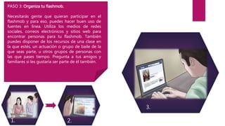 1. 2.
3.
PASO 3: Organiza tu flashmob.
Necesitarás gente que quieran participar en el
flashmob y para eso, puedes hacer buen uso de
fuentes en línea. Utiliza los medios de redes
sociales, correos electrónicos y sitios web para
encontrar personas para tu flashmob. También
puedes disponer de los recursos de una clase en
la que estés, un actuación o grupo de baile de la
que seas parte, u otros grupos de personas con
las que pases tiempo. Pregunta a tus amigos y
familiares si les gustaría ser parte de él también.
 