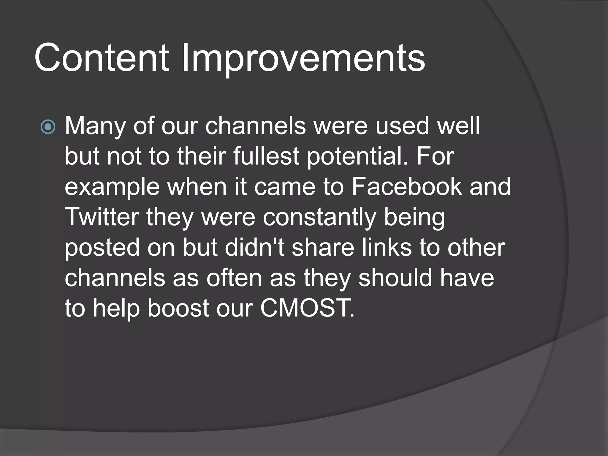 Content Improvements
   Many of our channels were used well
    but not to their fullest potential. For
    example when it came to Facebook and
    Twitter they were constantly being
    posted on but didn't share links to other
    channels as often as they should have
    to help boost our CMOST.
 
