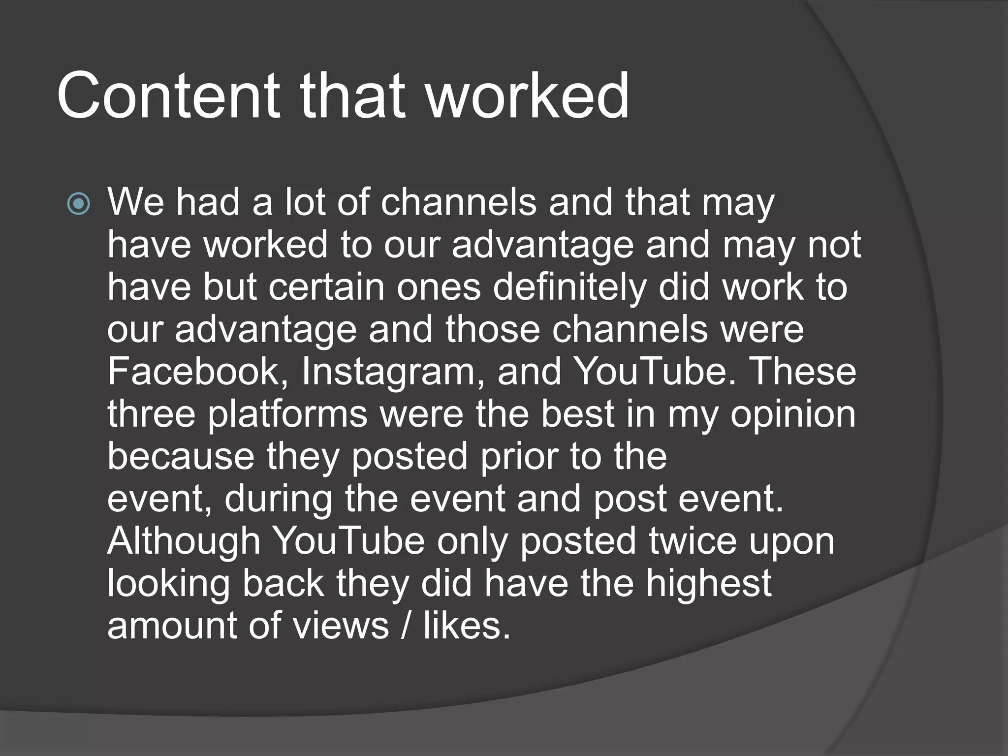 Content that worked
   We had a lot of channels and that may
    have worked to our advantage and may not
    have but certain ones definitely did work to
    our advantage and those channels were
    Facebook, Instagram, and YouTube. These
    three platforms were the best in my opinion
    because they posted prior to the
    event, during the event and post event.
    Although YouTube only posted twice upon
    looking back they did have the highest
    amount of views / likes.
 