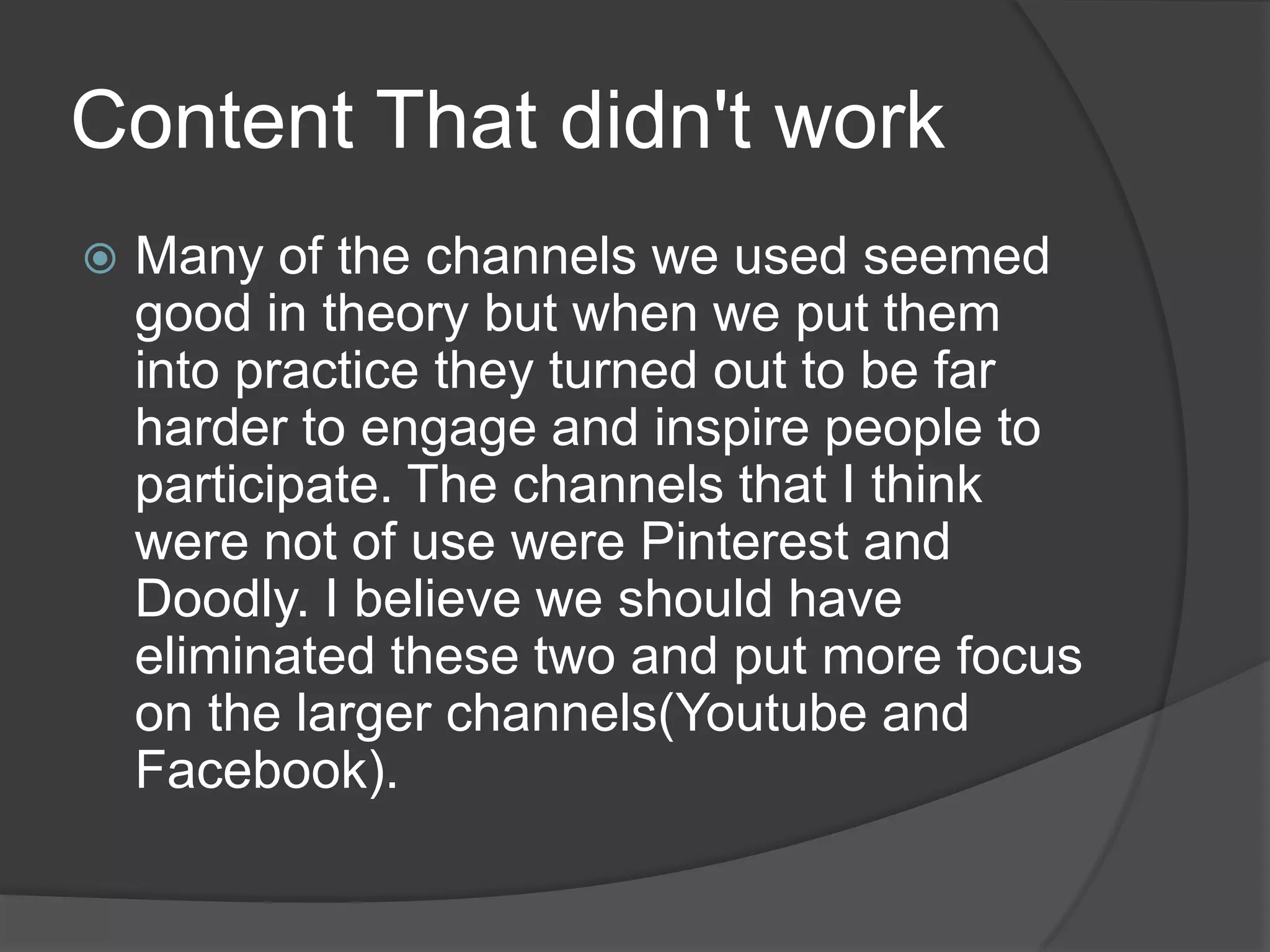 Content That didn't work
   Many of the channels we used seemed
    good in theory but when we put them
    into practice they turned out to be far
    harder to engage and inspire people to
    participate. The channels that I think
    were not of use were Pinterest and
    Doodly. I believe we should have
    eliminated these two and put more focus
    on the larger channels(Youtube and
    Facebook).
 