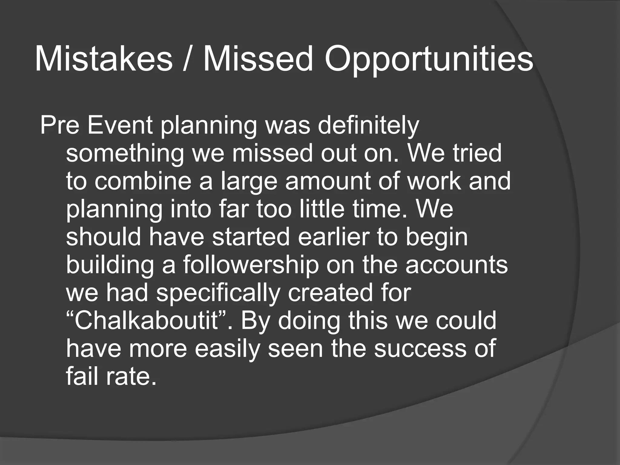 Mistakes / Missed Opportunities
Pre Event planning was definitely
  something we missed out on. We tried
  to combine a large amount of work and
  planning into far too little time. We
  should have started earlier to begin
  building a followership on the accounts
  we had specifically created for
  “Chalkaboutit”. By doing this we could
  have more easily seen the success of
  fail rate.
 